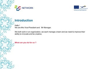 Introduction
Hello !  
We are Mrs Vice-President and  Mr Manager.

We both work in an organization, we each manage a team and we need to improve their
ability to innovate and be creative.



What can you do for us ?
 