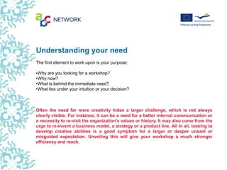 Understanding your need
The first element to work upon is your purpose:

•Why are you looking for a workshop?
•Why now?
•What is behind the immediate need?
•What lies under your intuition or your decision?



Often the need for more creativity hides a larger challenge, which is not always
clearly visible. For instance, it can be a need for a better internal communication or
a necessity to re-visit the organization’s values or history. It may also come from the
urge to re-invent a business model, a strategy or a product line. All in all, looking to
develop creative abilities is a good symptom for a larger or deeper unsaid or
misguided expectation. Unveiling this will give your workshop a much stronger
efficiency and reach.
 