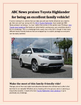 ABC News praises Toyota Highlander
for being an excellent family vehicle!
If you’re looking for a vehicle that can take you and your family wherever you need to
go, then you can’t go wrong with the 2013 Toyota Highlander near Leesburg! ABC
News praises it as being a “no-fuss” option that comes in the perfect size! Finding a new
Toyota near Leesburg that meets an entire family’s preferences can sometimes pose a
bit of a challenge. This is a challenge that’s easily met in this SUV, though! It has many
different family-friendly features that are wrapped up in a stylish package so everyone
can be easily satisfied.
Make the most of this family-friendly ride!
Perhaps one of the most stylish and attractive elements this vehicle has to offer is the
fact that it’s so versatile! Whether you’re heading off to the grocery store or planning a
long family vacation, it seems the new Toyota Highlander near Leesburg is up to
practically any challenge.
 