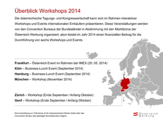 Überblick Workshops 2014
Die österreichische Tagungs- und Kongresswirtschaft kann sich im Rahmen interaktiver
Workshops und Events internationalen Einkäufern präsentieren. Diese Veranstaltungen werden
von den Convention Bureaus der Bundesländer in Abstimmung mit den Marktbüros der
Österreich Werbung organisiert. abcn leistet im Jahr 2014 einen finanziellen Beitrag für die
Durchführung von sechs Workshops und Events:
Frankfurt – Österreich Event im Rahmen der IMEX (20. 05. 2014)
Köln – Business-Lunch Event (September 2014)
Hamburg – Business-Lunch Event (September 2014)
München – Workshop (November 2014)
Zürich – Workshop (Ende September / Anfang Oktober)
Genf – Workshop (Ende September / Anfang Oktober)
Eine Anmeldung zur Teilnahme ist für österreichische Partner direkt über das
Convention Bureau des jeweiligen Bundeslandes möglich.
 