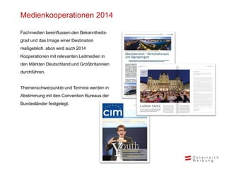 Medienkooperationen 2014
Fachmedien beeinflussen den Bekanntheits-
grad und das Image einer Destination
maßgeblich. abcn wird auch 2014
Kooperationen mit relevanten Leitmedien in
den Märkten Deutschland und Großbritannien
durchführen.
Themenschwerpunkte und Termine werden in
Abstimmung mit den Convention Bureaus der
Bundesländer festgelegt.
 