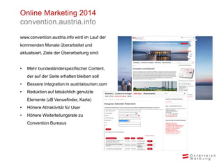 Online Marketing 2014
convention.austria.info
www.convention.austria.info wird im Lauf der
kommenden Monate überarbeitet und
aktualisiert. Ziele der Überarbeitung sind:
• Mehr bundesländerspezifischer Content,
der auf der Seite erhalten bleiben soll
• Bessere Integration in austriatourism.com
• Reduktion auf tatsächlich genutzte
Elemente (zB Venuefinder, Karte)
• Höhere Attraktivität für User
• Höhere Weiterleitungsrate zu
Convention Bureaus
 