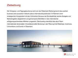 Zielsetzung
Der Kongress- und Tagungstourismus wird von der Österreich Werbung durch das austrian
business and convention network (abcn) international positioniert. Im Rahmen einer
strategischen Kooperation mit den Convention Bureaus der Bundesländer werden Budgets und
Marketingpläne abgestimmt und gemeinsame Aktivitäten in den international
erfolgversprechendsten Märkten umgesetzt. Gleichzeitig unterstützt das abcn-Team
internationale Veranstalter mit professioneller Beratung in der Planung ihrer Meetings, Incentives,
Conventions und Events in Österreich.
 