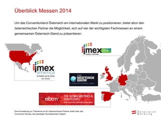 Überblick Messen 2014
Um das Conventionland Österreich am internationalen Markt zu positionieren, bietet abcn den
österreichischen Partner die Möglichkeit, sich auf vier der wichtigsten Fachmessen an einem
gemeinsamen Österreich-Stand zu präsentieren:
Eine Anmeldung zur Teilnahme ist für österreichische Partner direkt über das
Convention Bureau des jeweiligen Bundeslandes möglich.
 