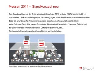 Messen 2014 – Standkonzept neu
Das Standbau-Konzept der Österreich-Auftritte auf der IMEX und der EIBTM wurde für 2014
überarbeitet. Die Rückmeldungen aus den Befragungen unter den Österreich-Ausstellern wurden
dabei als Grundlage für Aktualisierungen des bestehenden Konzepts berücksichtigt:
Mehr Platz und Flexibilität, neues Format der „Destination-Presentation“, bessere Sichtbarkeit
der Bundesländer, emotionalisierende Österreich-Elemente, etc…
Die bewährte Form eines sehr offenen Stands wird beibehalten.
Design-Skizze (entspricht nicht der tatsächlichen Standflächenaufteilung)
 