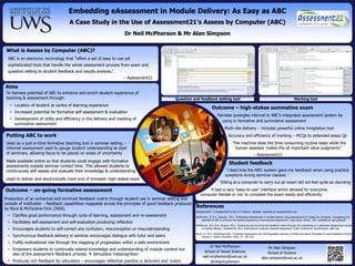 Embedding eAssessment in Module Delivery: As Easy as ABC
                                    A Case Study in the Use of Assessment21’s Assess by Computer (ABC)
                                                                   Dr Neil McPherson & Mr Alan Simpson


 What is Assess by Computer (ABC)?
  ABC is an electronic technology that “offers a set of easy to use yet
  sophisticated tools that handle the whole assessment process from exam and
  question setting to student feedback and results analysis.”
                                                                   – Assessment21

Aims
 To harness potential of ABC to enhance and enrich student experience of
 teaching & assessment through:                                                               Question and feedback setting tool                                                                  Marking tool
   • Location of student at centre of learning experience
                                                                                                                        Outcome – high-stakes summative exam
   • Increased potential for formative self assessment & evaluation
                                                                                                                             Harness synergies internal to ABC‟s integrated assessment system by
   • Development of utility and efficiency in the delivery and marking of                                                      using in formative and summative assessment
     summative assessment
                                                                                                                                   Multi-site delivery – includes powerful online invigilation tool
 Putting ABC to work                                                                                                                   Accuracy and efficiency of marking – MCQs to extended essay Qs
 Used as a just-in-time formative teaching tool in seminar setting –                                                                      “the machine does the time-consuming routine tasks while the
 informal assessment used to gauge student understanding at start                                                                           human assessor makes the all important value judgments”
 of seminars, allowing focus to be placed on areas of uncertainty                                                                                            – Assessment21
 Made available online so that students could engage with formative
                                                                                                                                       Student feedback
 assessments outside seminar contact time. This allowed students to
 continuously self assess and evaluate their knowledge & understanding                                                              ‘I liked how the ABC system gave me feedback when using practice
                                                                Figure #1                                                           questions during seminar classes.’
 Used to deliver and electronically mark end of trimester high-stakes exam
                                                                                                                               ‘Sitting at a computer to carry out an exam did not feel quite as daunting’

Outcome – on-going formative assessment                                                                          ‘It had a very "easy-to-use" interface which allowed for everyone,
                                                                                                             computer literate or not, to complete the exam easily and efficiently.’
Production of an enhanced and enriched feedback matrix through student use in seminar setting and
outside of institution – feedback capabilities mappable across the principles of good feedback produced
by Nicol & McFarlane-Dick (2006)
                                                                                                          References
                                                                                                          Assessment21. „E-Assessment for the 21st Century‟. Website. Available at: assessment21.com
  • Clarifies good performance through cycle of learning, assessment and re-assessment                    McPherson, N. & A. Simpson. 2011. „Embedding eAssessment in module delivery using Assessment21‟s Assess By Computer: Considering the
                                                                                                              potential of ABC to enhance the student experience of learning and assessment‟. Case study. Online: JISC. Available at: goo.gl/8yycF
  • Facilitates self-assessment and self-evaluation producing reflection
                                                                                                          McPherson, N.G. & A. Simpson 2011. „Enhancing and enriching the feedback matrix through the embedding of a dedicated eAssessment system
  • Encourages students to self-correct any confusion, misconception or misunderstanding                      in module delivery‟. Prepared for 2011 International Computer Assisted Assessment (CAA) Conference, Southampton, 5&6 July.

                                                                                                          Nicol, D.J. & D. MacFarlane-Dick. 'Formative Assessment and Self-Regulated Learning: A Model and Seven Principles of Good Feedback Practice'.
  • Synchronous feedback delivery in seminar encourages dialogue with tutor and peers                          Studies in Higher Education. 2006; 31: 199-218.

  • Fulfils motivational role through the mapping of progression within a safe environment
                                                                                                                    Dr Neil McPherson                                   Mr Alan Simpson
  • Empowers students to continually extend knowledge and understanding of module content but
                                                                                                                School of Social Sciences                               School of Science
    also of the assessment feedback process  stimulates metacognition
                                                                                                               neil.mcpherson@uws.ac.uk                             alan.simpson@uws.ac.uk
  • Produces rich feedback for educators – encourages reflective practice in lecturers and tutors                   @neilgmcpherson                                                                                           postersession.com
 