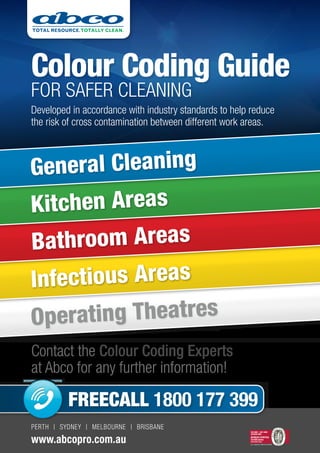 PERTH | SYDNEY | MELBOURNE | BRISBANE
www.abcopro.com.au
Colour Coding Guide
for safer cleaning
Developed in accordance with industry standards to help reduce
the risk of cross contamination between different work areas.
Contact the Colour Coding Experts
at Abco for any further information!
Sub head - Grotesque MT Bold
PANTONE 354 - GREEN (C95 m0 y98 k0)
PANTONE 286 - BLUE (C100 m72 y0 k0)
Operating Theatres
Infectious Areas
Bathroom Areas
Kitchen Areas
General Cleaning
ISO 9001 - ISO 14001
AS/NZS 4801
No. 11000152/11000153/11000154
BUREAU VERITAS
Certification
(Head Office Only)
FREECALL 1800 177 399
 