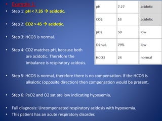 • Example 1:
• Step 1: pH < 7.35  acidotic.
• Step 2: CO2 > 45  acidotic.
• Step 3: HCO3 is normal.
• Step 4: CO2 matches pH, because both
are acidotic. Therefore the
imbalance is respiratory acidosis.
• Step 5: HCO3 is normal, therefore there is no compensation. If the HCO3 is
alkalotic (opposite direction) then compensation would be present.
• Step 6: PaO2 and O2 sat are low indicating hypoxemia.
• Full diagnosis: Uncompensated respiratory acidosis with hypoxemia.
• This patient has an acute respiratory disorder.
 