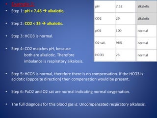 • Example 2:
• Step 1: pH > 7.45  alkalotic.
• Step 2: CO2 < 35  alkalotic.
• Step 3: HCO3 is normal.
• Step 4: CO2 matches pH, because
both are alkalotic. Therefore
imbalance is respiratory alkalosis.
• Step 5: HCO3 is normal, therefore there is no compensation. If the HCO3 is
acidotic (opposite direction) then compensation would be present.
• Step 6: PaO2 and O2 sat are normal indicating normal oxygenation.
• The full diagnosis for this blood gas is: Uncompensated respiratory alkalosis.
 