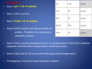 • Example 3:
• Step 1: pH < 7.35  acidotic.
• Step 2: CO2 is normal.
• Step 3: HCO3 < 22  acidotic.
• Step 4: HCO3 matches pH, because both are
acidotic. Therefore the imbalance is
metabolic acidosis.
• Step 5: CO2 is normal, therefore there is no compensation. If the CO2 is alkalotic
(opposite direction) then compensation would be present.
• Step 6: PaO2 and O2 sat are normal indicating normal oxygenation.
• Full diagnosis: Uncompensated metabolic acidosis.
 