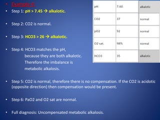 • Example 4:
• Step 1: pH > 7.45  alkalotic.
• Step 2: CO2 is normal.
• Step 3: HCO3 > 26  alkalotic.
• Step 4: HCO3 matches the pH,
because they are both alkalotic.
Therefore the imbalance is
metabolic alkalosis.
• Step 5: CO2 is normal, therefore there is no compensation. If the CO2 is acidotic
(opposite direction) then compensation would be present.
• Step 6: PaO2 and O2 sat are normal.
• Full diagnosis: Uncompensated metabolic alkalosis.
 
