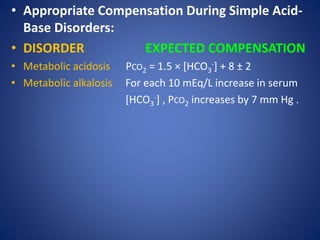 • Appropriate Compensation During Simple Acid-
Base Disorders:
• DISORDER EXPECTED COMPENSATION
• Metabolic acidosis PCO2 = 1.5 × [HCO3
-] + 8 ± 2
• Metabolic alkalosis For each 10 mEq/L increase in serum
[HCO3
-] , PCO2 increases by 7 mm Hg .
 