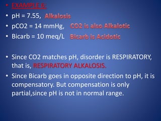 • EXAMPLE 6:
• pH = 7.55,
• pCO2 = 14 mmHg,
• Bicarb = 10 meq/L
• Since CO2 matches pH, disorder is RESPIRATORY,
that is, RESPIRATORY ALKALOSIS.
• Since Bicarb goes in opposite direction to pH, it is
compensatory. But compensation is only
partial,since pH is not in normal range.
 