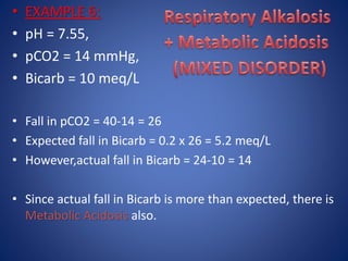 • EXAMPLE 6:
• pH = 7.55,
• pCO2 = 14 mmHg,
• Bicarb = 10 meq/L
• Fall in pCO2 = 40-14 = 26
• Expected fall in Bicarb = 0.2 x 26 = 5.2 meq/L
• However,actual fall in Bicarb = 24-10 = 14
• Since actual fall in Bicarb is more than expected, there is
Metabolic Acidosis also.
 
