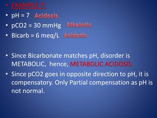 • EXAMPLE 7:
• pH = 7
• pCO2 = 30 mmHg
• Bicarb = 6 meq/L
• Since Bicarbonate matches pH, disorder is
METABOLIC, hence, METABOLIC ACIDOSIS.
• Since pCO2 goes in opposite direction to pH, it is
compensatory. Only Partial compensation as pH is
not normal.
 