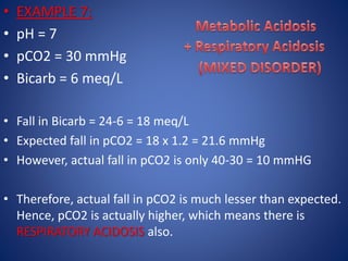 • EXAMPLE 7:
• pH = 7
• pCO2 = 30 mmHg
• Bicarb = 6 meq/L
• Fall in Bicarb = 24-6 = 18 meq/L
• Expected fall in pCO2 = 18 x 1.2 = 21.6 mmHg
• However, actual fall in pCO2 is only 40-30 = 10 mmHG
• Therefore, actual fall in pCO2 is much lesser than expected.
Hence, pCO2 is actually higher, which means there is
RESPIRATORY ACIDOSIS also.
 