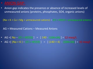 • ANION GAP:
• Anion gap indicates the presence or absence of increased levels of
unmeasured anions (proteins, phosphates, SO4, organic anions)
(Na + K + Ca + Mg + unmeasured cations) = (Cl + HCO3 + unmeasured anions)
AG = Measured Cations – Measured Anions
• AG =[ Na – (Cl + HCO3) ] = [ 140 - (104+24) ] = 12 meq/L
• AG =[ (Na + K ) – (Cl + HCO3) ] = [ (140 + 4) - (104+24) ] = 16 meq/L
 