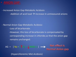 • ANION GAP:
- Increased Anion Gap Metabolic Acidosis:
-Addition of acid load  Increase in unmeasured anions
- Normal Anion Gap Metabolic Acidosis:
-Loss of bicarbonate.
-However, this loss of bicarbonate is compensated by
corresponding increase in chloride,so that the anion gap
remains unchanged.
AG = [ Na – ( Cl + HCO3 ) ]
(Hyperchloremic Met.Acidosis)
 