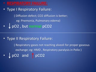 • RESPIRATORY FAILURE:
• Type I Respiratory Failure:
( Diffusion defect; CO2 diffusion is better;
eg: Pnemonia, Pulmonary edema)
• pO2 , but normal pCO2
• Type II Respiratory Failure:
( Respiratory gases not reaching alveoli for proper gaseous
exchange; eg: HMD , Respiratory paralysis in Polio )
• pO2 and pCO2
 