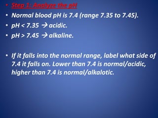 • Step 1: Analyze the pH
• Normal blood pH is 7.4 (range 7.35 to 7.45).
• pH < 7.35  acidic.
• pH > 7.45  alkaline.
• If it falls into the normal range, label what side of
7.4 it falls on. Lower than 7.4 is normal/acidic,
higher than 7.4 is normal/alkalotic.
 