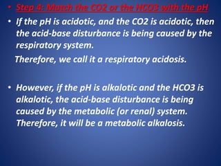 • Step 4: Match the CO2 or the HCO3 with the pH
• If the pH is acidotic, and the CO2 is acidotic, then
the acid-base disturbance is being caused by the
respiratory system.
Therefore, we call it a respiratory acidosis.
• However, if the pH is alkalotic and the HCO3 is
alkalotic, the acid-base disturbance is being
caused by the metabolic (or renal) system.
Therefore, it will be a metabolic alkalosis.
 