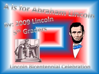 A is for Abraham Lincoln  By: 2009 Lincoln 5th Graders Lincoln Bicentennial Celebration 