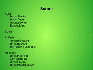 Scrum
Roles
- Scrum Master
- Scrum Team
- Product Owner
- Stakeholders
Sprint
Artifacts
- Product Backlog
- Sprint Backlog
- Burn down / up charts
Meetings
- Sprint Planning
- Daily Stand-up
- Sprint Review
- Sprint Retrospective
 