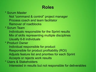 Roles
* Scrum Master
Not “command & control” project manager
Process coach and team facilitator
Remover of roadblocks
* Scrum Team
Individuals responsible for the Sprint results
Mix of skills representing multiple disciplines
Usually 6-8 individuals
* Product Owner
Individual responsible for product
Responsible for product profitability (ROI)
Adjusts feature list and priorities for each Sprint
Accepts or rejects work results
* Users & Stakeholders
Interested in results but not responsible for deliverables
 
