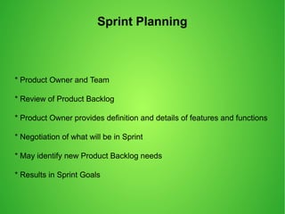 Sprint Planning
* Product Owner and Team
* Review of Product Backlog
* Product Owner provides definition and details of features and functions
* Negotiation of what will be in Sprint
* May identify new Product Backlog needs
* Results in Sprint Goals
 