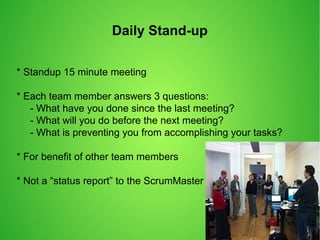 Daily Stand-up
* Standup 15 minute meeting
* Each team member answers 3 questions:
- What have you done since the last meeting?
- What will you do before the next meeting?
- What is preventing you from accomplishing your tasks?
* For benefit of other team members
* Not a “status report” to the ScrumMaster
 