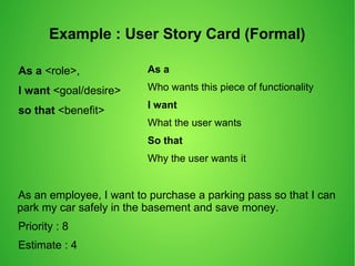 Example : User Story Card (Formal)
As a <role>,
I want <goal/desire>
so that <benefit>
As a
Who wants this piece of functionality
I want
What the user wants
So that
Why the user wants it
As an employee, I want to purchase a parking pass so that I can
park my car safely in the basement and save money.
Priority : 8
Estimate : 4
 