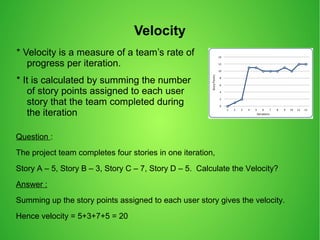 Velocity
* Velocity is a measure of a team’s rate of
progress per iteration.
* It is calculated by summing the number
of story points assigned to each user
story that the team completed during
the iteration
Question :
The project team completes four stories in one iteration,
Story A – 5, Story B – 3, Story C – 7, Story D – 5. Calculate the Velocity?
Answer :
Summing up the story points assigned to each user story gives the velocity.
Hence velocity = 5+3+7+5 = 20
 