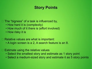 Story Points
 The “bigness” of a task is influenced by,
• How hard it is (complexity)
• How much of it there is (effort involved)
• How risky it is
 Relative values are what is important:
• A login screen is a 2, A search feature is an 8.
 Estimate using the relative values
• Select the smallest story and estimate as 1 story point
• Select a medium-sized story and estimate it as 5 story points
 