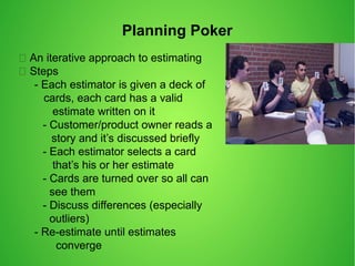 Planning Poker
 An iterative approach to estimating
 Steps
- Each estimator is given a deck of
cards, each card has a valid
estimate written on it
- Customer/product owner reads a
story and it’s discussed briefly
- Each estimator selects a card
that’s his or her estimate
- Cards are turned over so all can
see them
- Discuss differences (especially
outliers)
- Re-estimate until estimates
converge
 