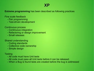 Extreme programming has been described as following practices
Fine scale feedback
- Pair programming
- Test-driven development
Continuous process
- Continuous integration
- Refactoring or design improvement
- Small releases
Shared understanding
- Coding standards
- Collective code ownership
- Simple design
Testing
- All code must have Unit tests
- All code must pass all Unit tests before it can be released.
- When a Bug is found tests are created before the bug is addressed
XP
 