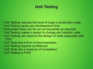 Unit Testing
* Unit Testing reduces the level of bugs in production code.
* Unit Testing saves you development time.
* Automated tests can be run as frequently as required.
* Unit Testing makes it easier to change and refactor code.
* Unit Testing can improve the design of code especially with
TDD.
* Unit Tests are a form of documentation.
* Unit Testing inspires confidence!
* Unit Tests are a measure of completion.
* Unit Testing is FUN!
 