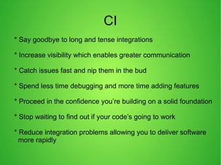 CI
* Say goodbye to long and tense integrations
* Increase visibility which enables greater communication
* Catch issues fast and nip them in the bud
* Spend less time debugging and more time adding features
* Proceed in the confidence you’re building on a solid foundation
* Stop waiting to find out if your code’s going to work
* Reduce integration problems allowing you to deliver software
more rapidly
 