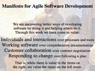 Manifesto for Agile Software Development
`We are uncovering better ways of developing software by
doing it and helping others do it. Through this work we
have come to value:
Individuals and interactions - over processes and tools
Working software - over comprehensive documentation
Customer collaboration - over contract negotiation
Responding to change - over following a plan
That is, while there is value in the items on
the right, we value the items on the left more.
 