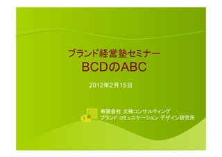 ブランド経営塾セミナー
 BCDのABC	
  2012年2月15日



    有限会社 文殊コンサルティング
    ブランド コミュニケーション デザイン研究所	
 