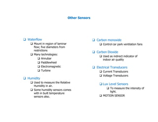 Other Sensors
 Waterflow
 Mount in region of laminar
flow; five diameters from
restrictions
 Many technologies:
 Annubar
 Paddlewheel
 Carbon monoxide
 Control car park ventilation fans
 Carbon Dioxide
 Used as indirect indicator of
indoor air quality
 Paddlewheel
 Electromagnetic
 Turbine
 Humidity
 Used to measure the Relative
Humidity in air.
 Some humidity sensors comes
with in built temperature
sensors also.
indoor air quality
 Electrical Transducers
 Current Transducers
 Voltage Transducers
 Lux Level Sensors
 To measure the intensity of
light.
 MOTION SENSOR
 