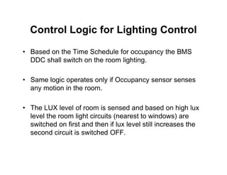 Control Logic for Lighting Control
• Based on the Time Schedule for occupancy the BMS
DDC shall switch on the room lighting.
• Same logic operates only if Occupancy sensor senses
any motion in the room.
any motion in the room.
• The LUX level of room is sensed and based on high lux
level the room light circuits (nearest to windows) are
switched on first and then if lux level still increases the
second circuit is switched OFF.
 