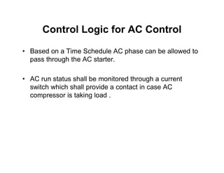 Control Logic for AC Control
• Based on a Time Schedule AC phase can be allowed to
pass through the AC starter.
• AC run status shall be monitored through a current
switch which shall provide a contact in case AC
switch which shall provide a contact in case AC
compressor is taking load .
 