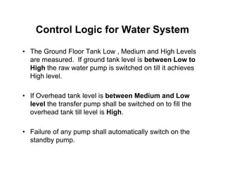 Control Logic for Water System
• The Ground Floor Tank Low , Medium and High Levels
are measured. If ground tank level is between Low to
High the raw water pump is switched on till it achieves
High level.
• If Overhead tank level is between Medium and Low
level the transfer pump shall be switched on to fill the
overhead tank till level is High.
• Failure of any pump shall automatically switch on the
standby pump.
 