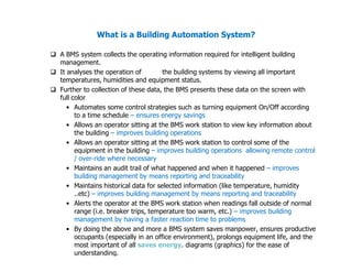 What is a Building Automation System?
 A BMS system collects the operating information required for intelligent building
management.
 It analyses the operation of the building systems by viewing all important
temperatures, humidities and equipment status.
 Further to collection of these data, the BMS presents these data on the screen with
full color
• Automates some control strategies such as turning equipment On/Off according
to a time schedule – ensures energy savings
• Allows an operator sitting at the BMS work station to view key information about
the building – improves building operations
the building – improves building operations
• Allows an operator sitting at the BMS work station to control some of the
equipment in the building – improves building operations allowing remote control
/ over-ride where necessary
• Maintains an audit trail of what happened and when it happened – improves
building management by means reporting and traceability
• Maintains historical data for selected information (like temperature, humidity
..etc) – improves building management by means reporting and traceability
• Alerts the operator at the BMS work station when readings fall outside of normal
range (i.e. breaker trips, temperature too warm, etc.) – improves building
management by having a faster reaction time to problems
• By doing the above and more a BMS system saves manpower, ensures productive
occupants (especially in an office environment), prolongs equipment life, and the
most important of all saves energy. diagrams (graphics) for the ease of
understanding.
 