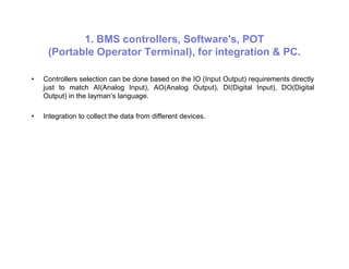 1. BMS controllers, Software's, POT
(Portable Operator Terminal), for integration & PC.
• Controllers selection can be done based on the IO (Input Output) requirements directly
just to match AI(Analog Input), AO(Analog Output), DI(Digital Input), DO(Digital
Output) in the layman’s language.
• Integration to collect the data from different devices.
 