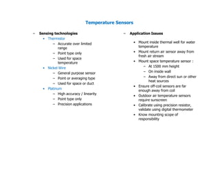 Temperature Sensors
– Sensing technologies
• Thermistor
– Accurate over limited
range
– Point type only
– Used for space
temperature
• Nickel Wire
– General purpose sensor
– Point or averaging type
– Used for space or duct
– Application Issues
• Mount inside thermal well for water
temperature
• Mount return air sensor away from
fresh air stream
• Mount space temperature sensor :
– At 1500 mm height
– On inside wall
– Away from direct sun or other
heat sources
• Ensure off-coil sensors are far
– Used for space or duct
• Platinum
– High accuracy / linearity
– Point type only
– Precision applications
• Ensure off-coil sensors are far
enough away from coil
• Outdoor air temperature sensors
require sunscreen
• Calibrate using precision resistor,
validate using digital thermometer
• Know mounting scope of
responsibility
 