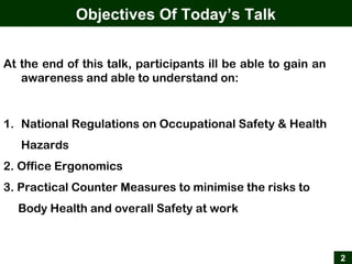 2
Objectives Of Today’s Talk
At the end of this talk, participants ill be able to gain an
awareness and able to understand on:
1. National Regulations on Occupational Safety & Health
Hazards
2. Office Ergonomics
3. Practical Counter Measures to minimise the risks to
Body Health and overall Safety at work
 