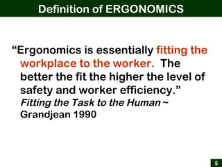Definition of ERGONOMICS
5
“Ergonomics is essentially fitting the
workplace to the worker. The
better the fit the higher the level of
safety and worker efficiency.”
Fitting the Task to the Human ~
Grandjean 1990
 