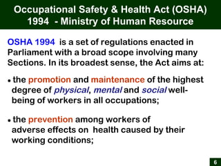 Occupational Safety & Health Act (OSHA)
1994 - Ministry of Human Resource
6
OSHA 1994 is a set of regulations enacted in
Parliament with a broad scope involving many
Sections. In its broadest sense, the Act aims at:
● the promotion and maintenance of the highest
degree of physical, mental and social well-
being of workers in all occupations;
● the prevention among workers of
adverse effects on health caused by their
working conditions;
 