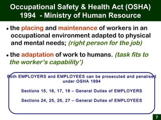 7
● the placing and maintenance of workers in an
occupational environment adapted to physical
and mental needs; (right person for the job)
● the adaptation of work to humans. (task fits to
the worker’s capability’)
Occupational Safety & Health Act (OSHA)
1994 - Ministry of Human Resource
Both EMPLOYERS and EMPLOYEES can be prosecuted and penalised
under OSHA 1994
Sections 15, 16, 17, 18 – General Duties of EMPLOYERS
Sections 24, 25, 26, 27 – General Duties of EMPLOYEES
 